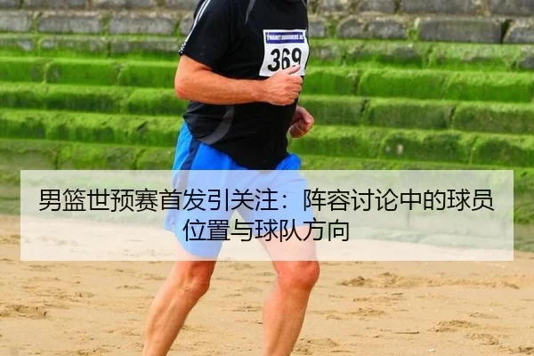 男篮世预赛首发引关注：阵容讨论中的球员位置与球队方向