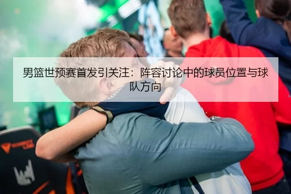 男篮世预赛首发引关注：阵容讨论中的球员位置与球队方向